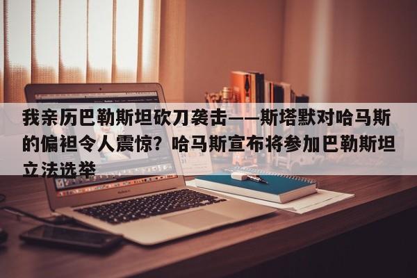 我亲历巴勒斯坦砍刀袭击——斯塔默对哈马斯的偏袒令人震惊?哈马斯宣布将参加巴勒斯坦立法选举