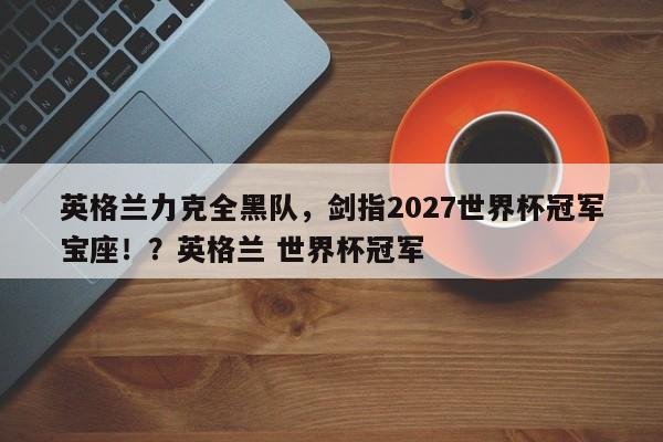 英格兰力克全黑队,剑指2027世界杯冠军宝座!?英格兰 世界杯冠军