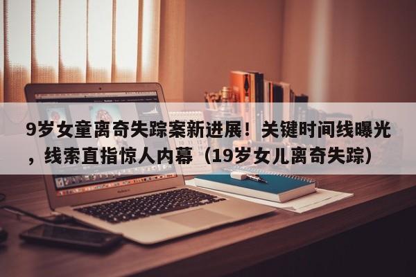 9岁女童离奇失踪案新进展!关键时间线曝光,线索直指惊人内幕(19岁女儿离奇失踪)