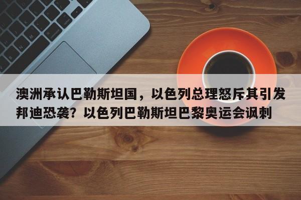 澳洲承认巴勒斯坦国,以色列总理怒斥其引发邦迪恐袭?以色列巴勒斯坦巴黎奥运会讽刺