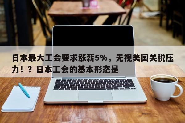 日本最大工会要求涨薪5%,无视美国关税压力!?日本工会的基本形态是