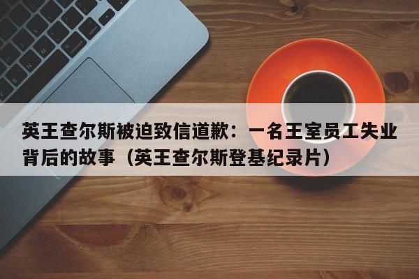 英王查尔斯被迫致信道歉:一名王室员工失业背后的故事(英王查尔斯登基纪录片)