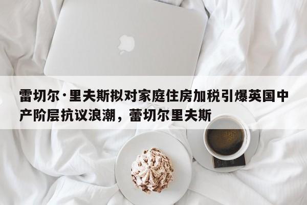雷切尔·里夫斯拟对家庭住房加税引爆英国中产阶层抗议浪潮,蕾切尔里夫斯