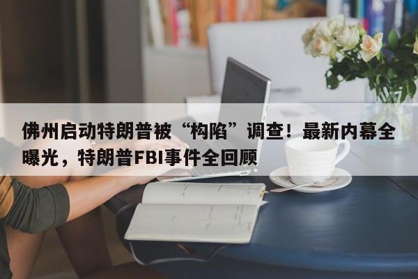 佛州启动特朗普被“构陷”调查!最新内幕全曝光,特朗普FBI事件全回顾