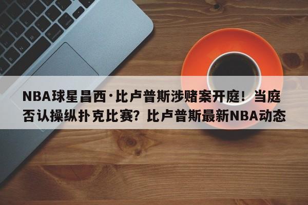 NBA球星昌西·比卢普斯涉赌案开庭!当庭否认操纵扑克比赛?比卢普斯最新NBA动态