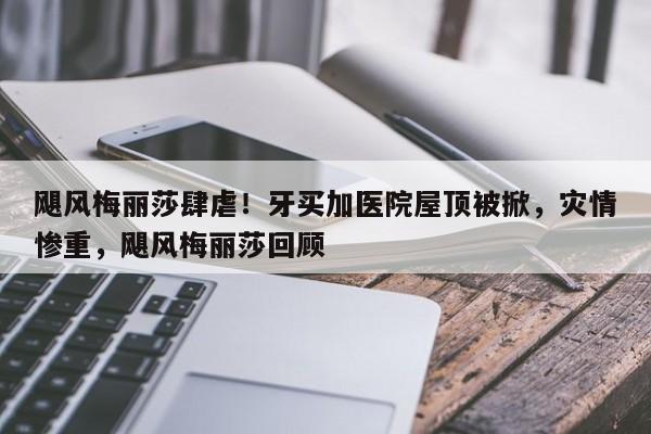 飓风梅丽莎肆虐!牙买加医院屋顶被掀,灾情惨重,飓风梅丽莎回顾