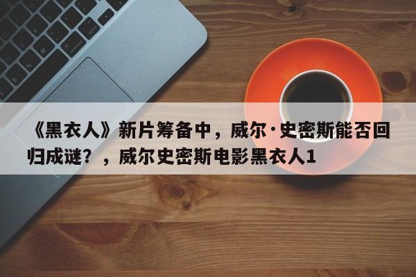 《黑衣人》新片筹备中,威尔·史密斯能否回归成谜?,威尔史密斯电影黑衣人1