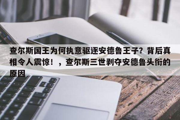 查尔斯国王为何执意驱逐安德鲁王子?背后真相令人震惊!,查尔斯三世剥夺安德鲁头衔的原因