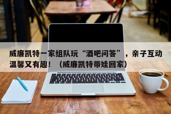 威廉凯特一家组队玩“酒吧问答”,亲子互动温馨又有趣!(威廉凯特带娃回家)