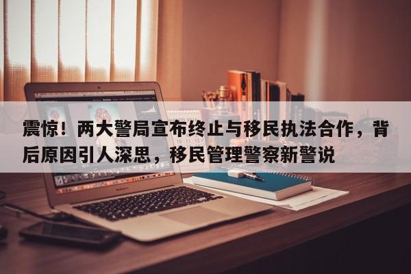 震惊!两大警局宣布终止与移民执法合作,背后原因引人深思,移民管理警察新警说