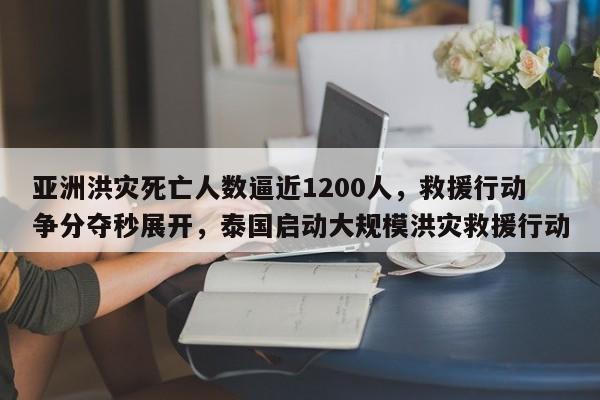 亚洲洪灾死亡人数逼近1200人,救援行动争分夺秒展开,泰国启动大规模洪灾救援行动