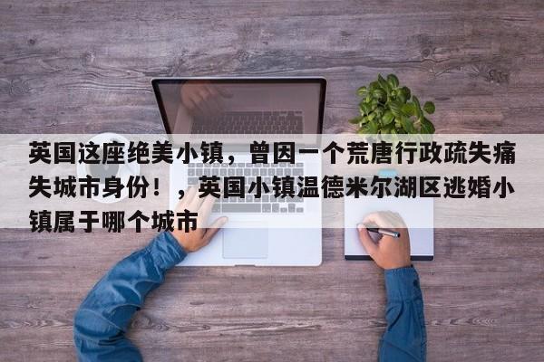 英国这座绝美小镇,曾因一个荒唐行政疏失痛失城市身份!,英国小镇温德米尔湖区逃婚小镇属于哪个城市