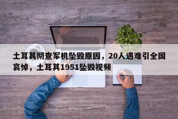 土耳其彻查军机坠毁原因,20人遇难引全国哀悼,土耳其1951坠毁视频