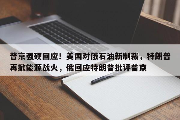 普京强硬回应!美国对俄石油新制裁,特朗普再掀能源战火,俄回应特朗普批评普京