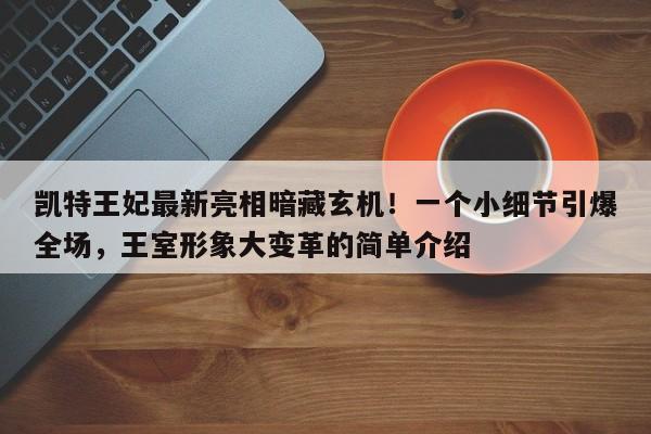 凯特王妃最新亮相暗藏玄机!一个小细节引爆全场,王室形象大变革的简单介绍