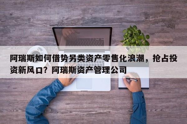 阿瑞斯如何借势另类资产零售化浪潮,抢占投资新风口?阿瑞斯资产管理公司