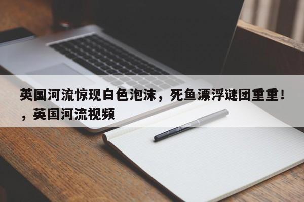 英国河流惊现白色泡沫,死鱼漂浮谜团重重!,英国河流视频