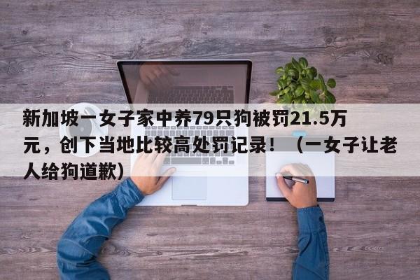 新加坡一女子家中养79只狗被罚21.5万元,创下当地比较高处罚记录!(一女子让老人给狗道歉)