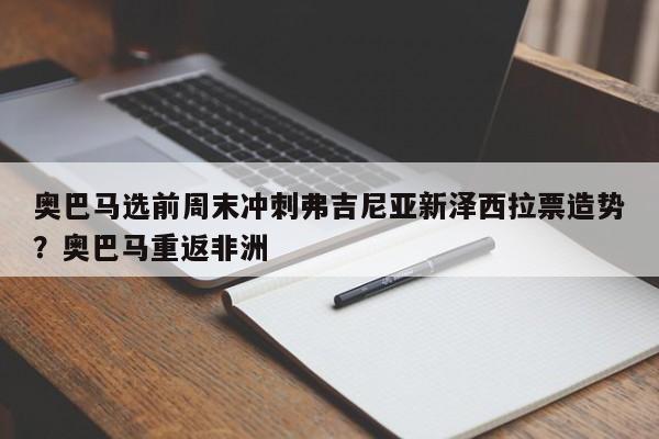 奥巴马选前周末冲刺弗吉尼亚新泽西拉票造势?奥巴马重返非洲