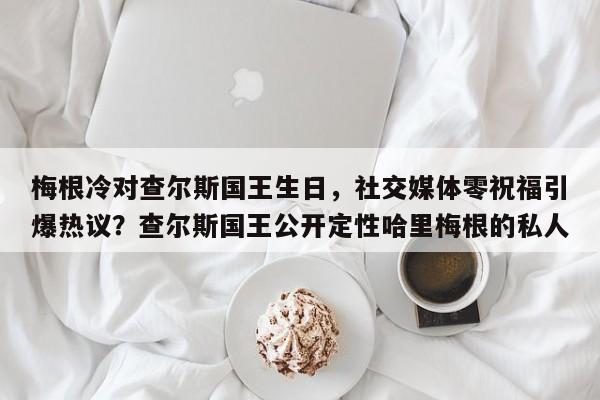 梅根冷对查尔斯国王生日,社交媒体零祝福引爆热议?查尔斯国王公开定性哈里梅根的私人