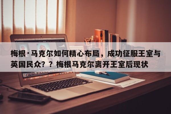 梅根·马克尔如何精心布局,成功征服王室与英国民众??梅根马克尔离开王室后现状