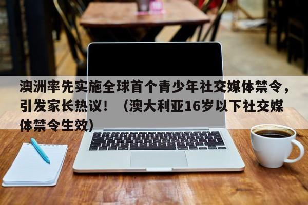 澳洲率先实施全球首个青少年社交媒体禁令,引发家长热议!(澳大利亚16岁以下社交媒体禁令生效)