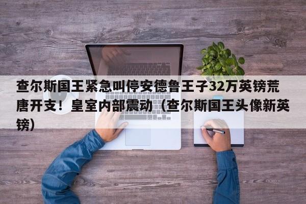 查尔斯国王紧急叫停安德鲁王子32万英镑荒唐开支!皇室内部震动(查尔斯国王头像新英镑)