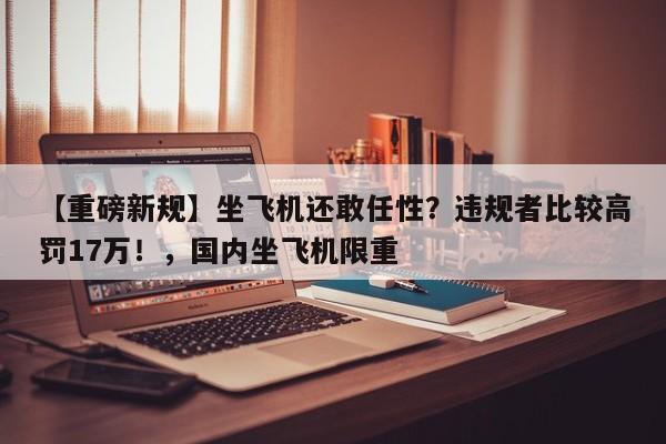 【重磅新规】坐飞机还敢任性?违规者比较高罚17万!,国内坐飞机限重