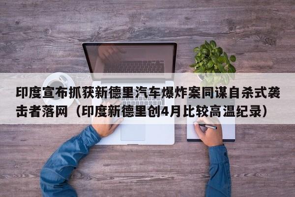 印度宣布抓获新德里汽车爆炸案同谋自杀式袭击者落网(印度新德里创4月比较高温纪录)