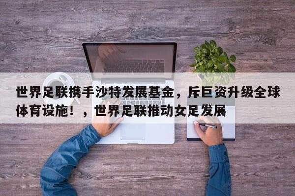 世界足联携手沙特发展基金,斥巨资升级全球体育设施!,世界足联推动女足发展