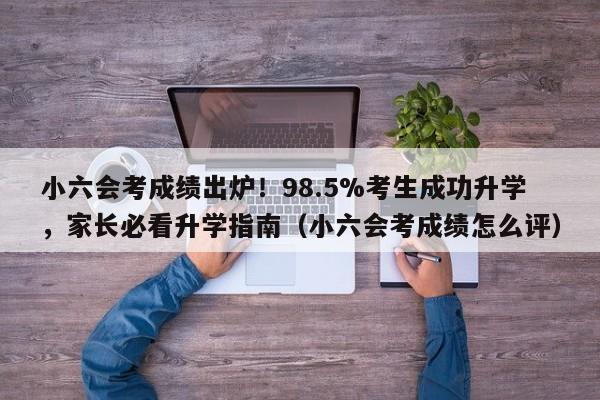 小六会考成绩出炉!98.5%考生成功升学,家长必看升学指南(小六会考成绩怎么评)