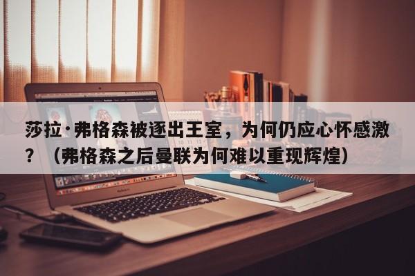 莎拉·弗格森被逐出王室,为何仍应心怀感激?(弗格森之后曼联为何难以重现辉煌)
