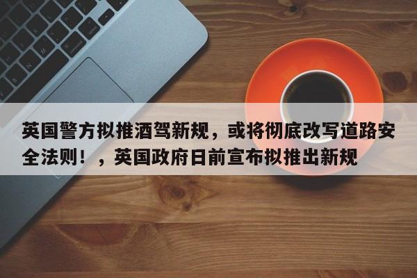 英国警方拟推酒驾新规,或将彻底改写道路安全法则!,英国政府日前宣布拟推出新规