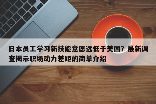 日本员工学习新技能意愿远低于美国?最新调查揭示职场动力差距的简单介绍