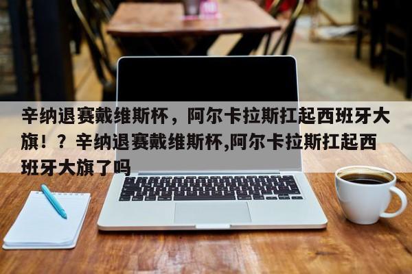辛纳退赛戴维斯杯,阿尔卡拉斯扛起西班牙大旗!?辛纳退赛戴维斯杯,阿尔卡拉斯扛起西班牙大旗了吗