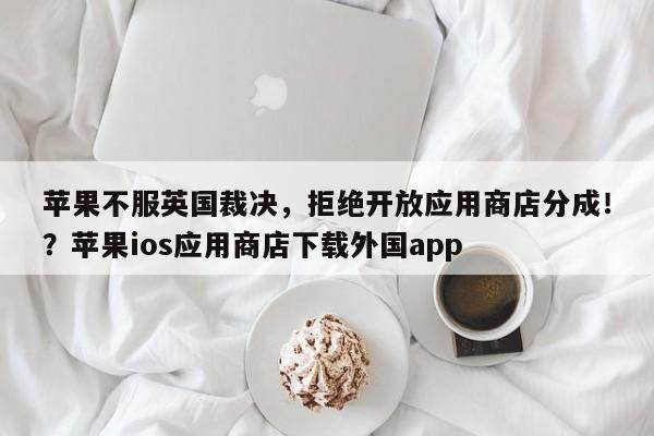 苹果不服英国裁决,拒绝开放应用商店分成!?苹果ios应用商店下载外国app