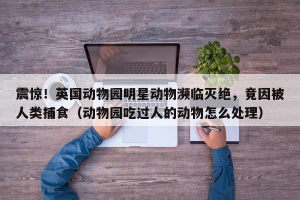震惊!英国动物园明星动物濒临灭绝,竟因被人类捕食(动物园吃过人的动物怎么处理)