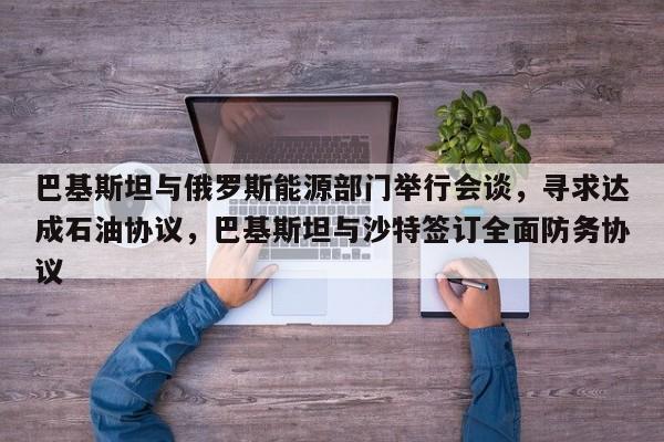 巴基斯坦与俄罗斯能源部门举行会谈,寻求达成石油协议,巴基斯坦与沙特签订全面防务协议