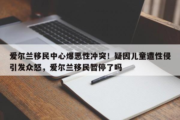 爱尔兰移民中心爆恶性冲突!疑因儿童遭性侵引发众怒,爱尔兰移民暂停了吗