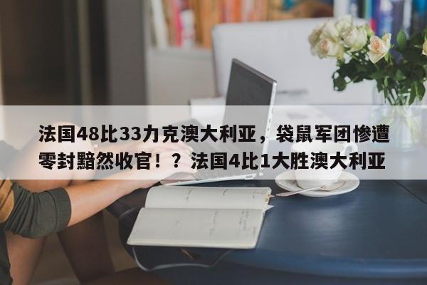 法国48比33力克澳大利亚,袋鼠军团惨遭零封黯然收官!?法国4比1大胜澳大利亚