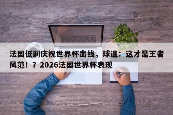 法国低调庆祝世界杯出线,球迷:这才是王者风范!?2026法国世界杯表现