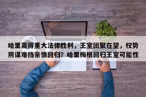 哈里赢得重大法律胜利,王室团聚在望,权势阴谋难挡亲情回归?哈里梅根回归王室可能性