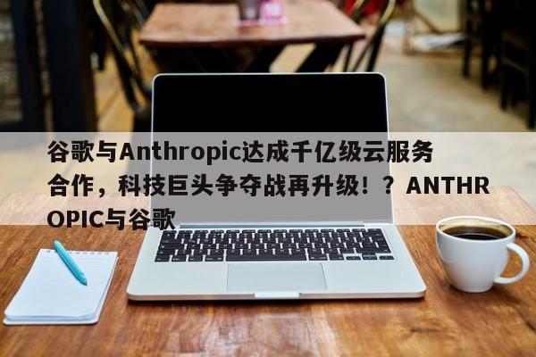 谷歌与Anthropic达成千亿级云服务合作,科技巨头争夺战再升级!?ANTHROPIC与谷歌
