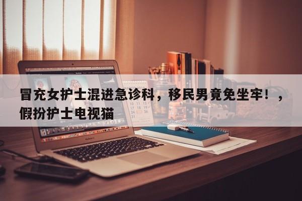 冒充女护士混进急诊科,移民男竟免坐牢!,假扮护士电视猫