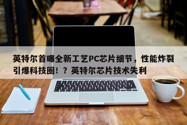 英特尔首曝全新工艺PC芯片细节,性能炸裂引爆科技圈!?英特尔芯片技术失利