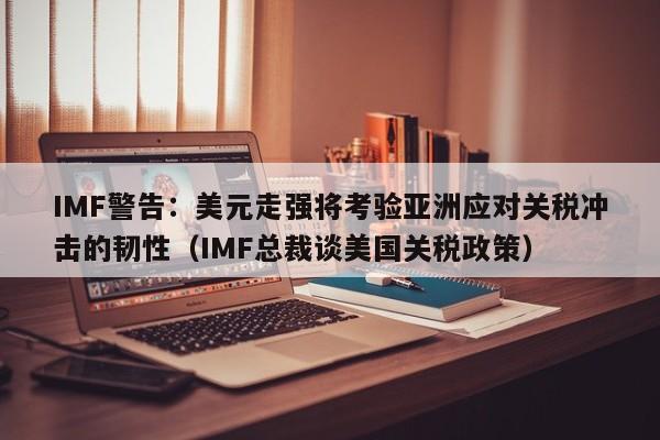 IMF警告:美元走强将考验亚洲应对关税冲击的韧性(IMF总裁谈美国关税政策)