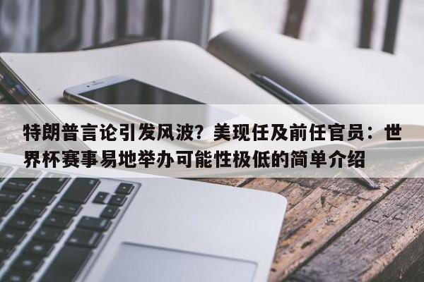 特朗普言论引发风波?美现任及前任官员:世界杯赛事易地举办可能性极低的简单介绍