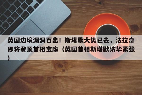 英国边境漏洞百出!斯塔默大势已去,法拉奇即将登顶首相宝座(英国首相斯塔默访华紧张)