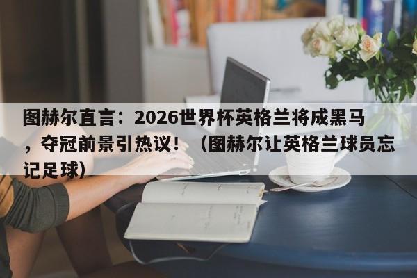 图赫尔直言:2026世界杯英格兰将成黑马,夺冠前景引热议!(图赫尔让英格兰球员忘记足球)