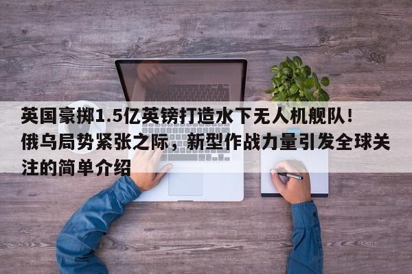 英国豪掷1.5亿英镑打造水下无人机舰队!俄乌局势紧张之际,新型作战力量引发全球关注的简单介绍
